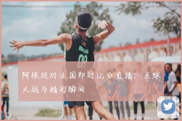 阿根廷对法国即时比分直播：点球大战与精彩瞬间