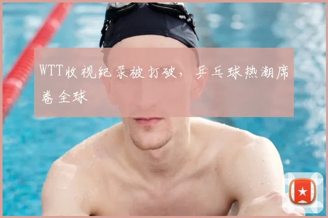 WTT收视纪录被打破，乒乓球热潮席卷全球