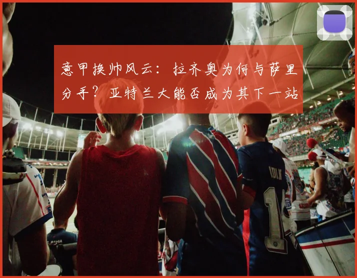 意甲换帅风云：拉齐奥为何与萨里分手？亚特兰大能否成为其下一站？