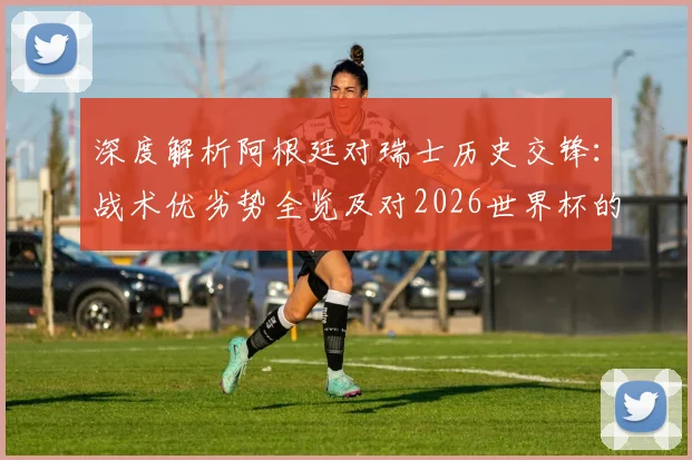 深度解析阿根廷对瑞士历史交锋:战术优劣势全览及对2026世界杯的启示