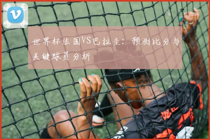 世界杯法国VS巴拉圭：预测比分与关键球员分析