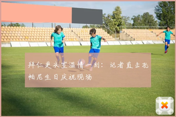 拜仁更衣室温情一刻:记者直击孔帕尼生日庆祝现场