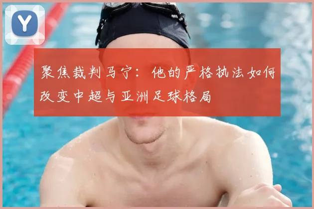 聚焦裁判马宁:他的严格执法如何改变中超与亚洲足球格局