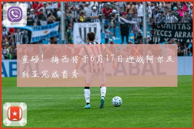 重磅!梅西将于6月17日迎战阿尔及利亚完成首秀