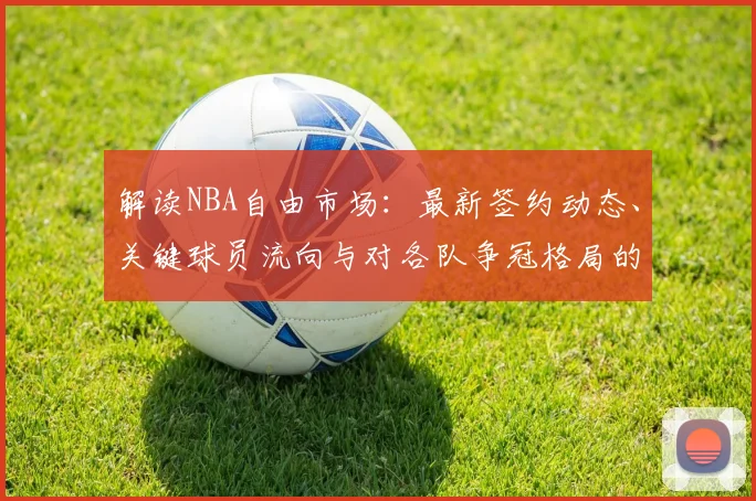 解读NBA自由市场：最新签约动态、关键球员流向与对各队争冠格局的深远影响
