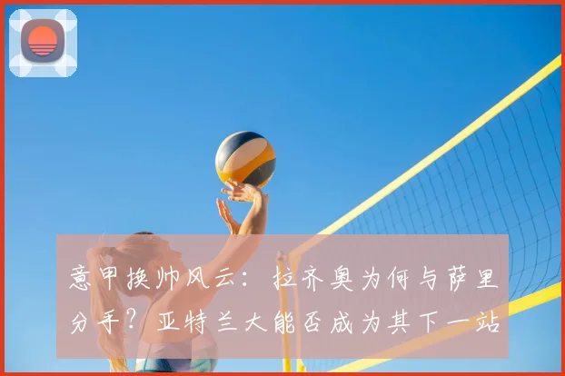 意甲换帅风云：拉齐奥为何与萨里分手？亚特兰大能否成为其下一站？