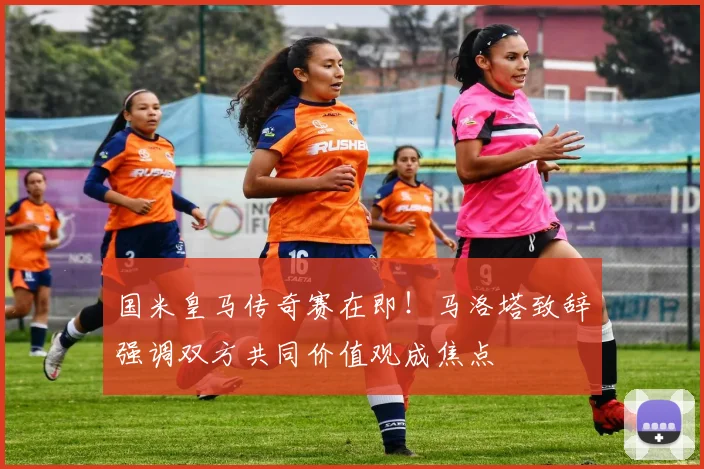 国米皇马传奇赛在即!马洛塔致辞强调双方共同价值观成焦点