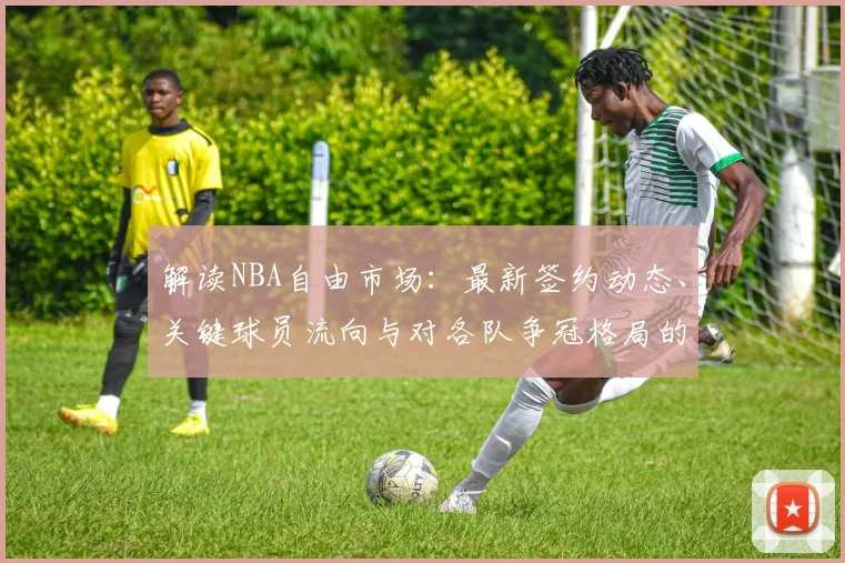 解读NBA自由市场：最新签约动态、关键球员流向与对各队争冠格局的深远影响
