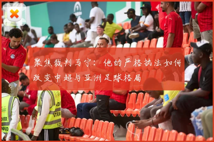聚焦裁判马宁：他的严格执法如何改变中超与亚洲足球格局