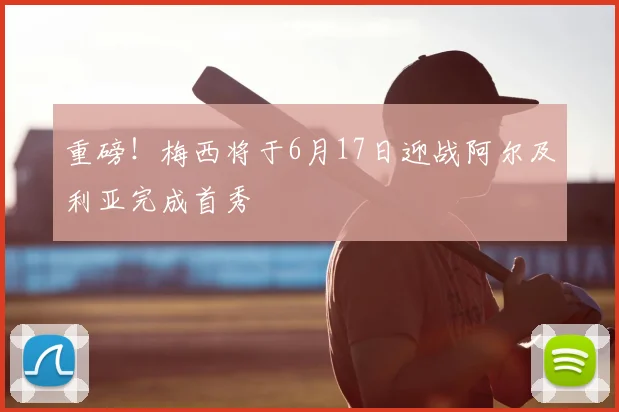 重磅！梅西将于6月17日迎战阿尔及利亚完成首秀