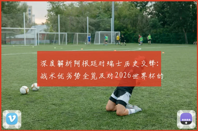 深度解析阿根廷对瑞士历史交锋：战术优劣势全览及对2026世界杯的启示
