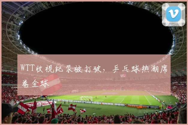 WTT收视纪录被打破，乒乓球热潮席卷全球